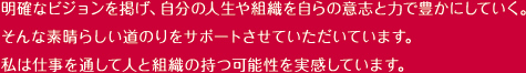 明確なビジョンを掲げ、自分の人生や組織を自らの意志と力で豊かにしていく。
そんな素晴らしい道のりをサポートさせていただいています。
私は仕事を通して人と組織の持つ可能性を実感しています。